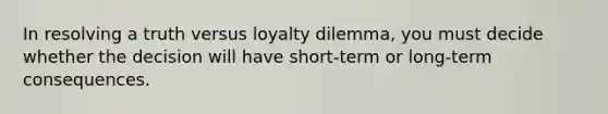 In resolving a truth versus loyalty dilemma, you must decide whether the decision will have short-term or long-term consequences.