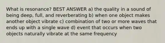 What is resonance? BEST ANSWER a) the quality in a sound of being deep, full, and reverberating b) when one object makes another object vibrate c) combination of two or more waves that ends up with a single wave d) event that occurs when two objects naturally vibrate at the same frequency