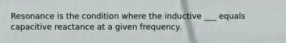 Resonance is the condition where the inductive ___ equals capacitive reactance at a given frequency.