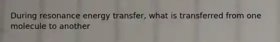 During resonance energy transfer, what is transferred from one molecule to another