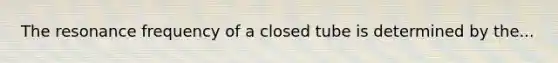 The resonance frequency of a closed tube is determined by the...