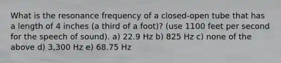 What is the resonance frequency of a closed-open tube that has a length of 4 inches (a third of a foot)? (use 1100 feet per second for the speech of sound). a) 22.9 Hz b) 825 Hz c) none of the above d) 3,300 Hz e) 68.75 Hz