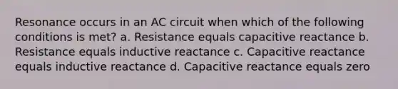 Resonance occurs in an AC circuit when which of the following conditions is met? a. Resistance equals capacitive reactance b. Resistance equals inductive reactance c. Capacitive reactance equals inductive reactance d. Capacitive reactance equals zero