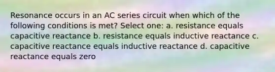 Resonance occurs in an AC series circuit when which of the following conditions is met? Select one: a. resistance equals capacitive reactance b. resistance equals inductive reactance c. capacitive reactance equals inductive reactance d. capacitive reactance equals zero