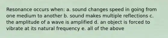 Resonance occurs when: a. sound changes speed in going from one medium to another b. sound makes multiple reflections c. the amplitude of a wave is amplified d. an object is forced to vibrate at its natural frequency e. all of the above