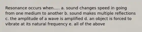 Resonance occurs when..... a. sound changes speed in going from one medium to another b. sound makes multiple reflections c. the amplitude of a wave is amplified d. an object is forced to vibrate at its natural frequency e. all of the above