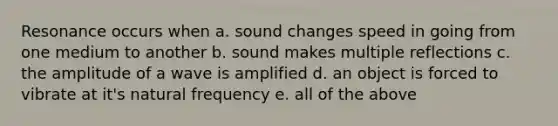 Resonance occurs when a. sound changes speed in going from one medium to another b. sound makes multiple reflections c. the amplitude of a wave is amplified d. an object is forced to vibrate at it's natural frequency e. all of the above