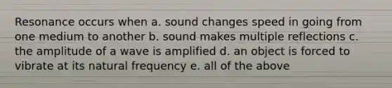 Resonance occurs when a. sound changes speed in going from one medium to another b. sound makes multiple reflections c. the amplitude of a wave is amplified d. an object is forced to vibrate at its natural frequency e. all of the above