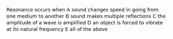 Resonance occurs when A sound changes speed in going from one medium to another B sound makes multiple reflections C the amplitude of a wave is amplified D an object is forced to vibrate at its natural frequency E all of the above