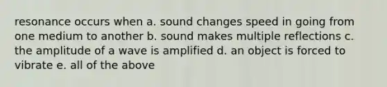 resonance occurs when a. sound changes speed in going from one medium to another b. sound makes multiple reflections c. the amplitude of a wave is amplified d. an object is forced to vibrate e. all of the above