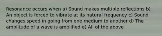 Resonance occurs when a) Sound makes multiple reflections b) An object is forced to vibrate at its natural frequency c) Sound changes speed in going from one medium to another d) The amplitude of a wave is amplified e) All of the above