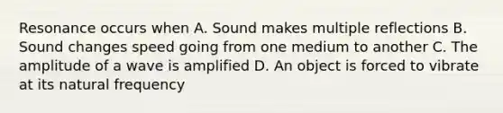 Resonance occurs when A. Sound makes multiple reflections B. Sound changes speed going from one medium to another C. The amplitude of a wave is amplified D. An object is forced to vibrate at its natural frequency