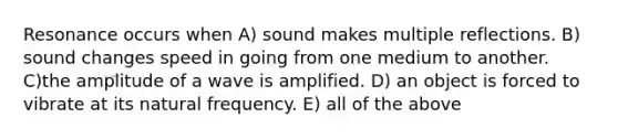 Resonance occurs when A) sound makes multiple reflections. B) sound changes speed in going from one medium to another. C)the amplitude of a wave is amplified. D) an object is forced to vibrate at its natural frequency. E) all of the above