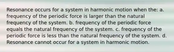 Resonance occurs for a system in harmonic motion when the: a. frequency of the periodic force is larger than the natural frequency of the system. b. frequency of the periodic force equals the natural frequency of the system. c. frequency of the periodic force is less than the natural frequency of the system. d. Resonance cannot occur for a system in harmonic motion.