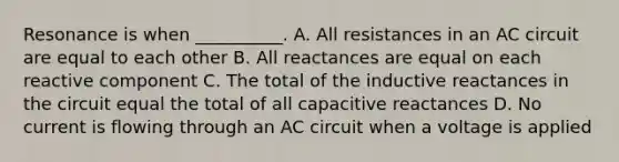 Resonance is when __________. A. All resistances in an AC circuit are equal to each other B. All reactances are equal on each reactive component C. The total of the inductive reactances in the circuit equal the total of all capacitive reactances D. No current is flowing through an AC circuit when a voltage is applied