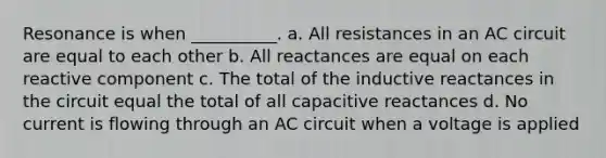 Resonance is when __________. a. All resistances in an AC circuit are equal to each other b. All reactances are equal on each reactive component c. The total of the inductive reactances in the circuit equal the total of all capacitive reactances d. No current is flowing through an AC circuit when a voltage is applied