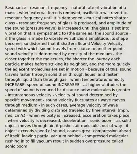 Resonance - resonant frequency - natural rate of vibration of a mass - when external force is removed, oscillation will revert to resonant frequency until it is dampened - musical notes shatter glass - resonant frequency of glass is produced, and amplitude of the sound (pressure wave) is increased until the glass is set into vibration that is sympathetic to (the same as) the sound source - if the glass is made to vibrate w/ sufficient amplitude, its shape becomes so distorted that it shatters Sound Velocity Velocity - speed with which sound travels from source to another point - sound velocity is determined by density of the medium - the closer together the molecules, the shorter the journey each particle makes before striking its neighbor, and the more quickly the adjacent molecules are set in motion - because of this, sound travels faster through solid than through liquid, and faster through liquid than through gas - when temperature/humidity INCREASE, speed of sound INCREASES - at higher altitudes the speed of sound is reduced bc distance betw molecules is greater - Instantaneous velocity - velocity of sound determined by speciifc movement - sound velocity fluctuates as wave moves through medium - in such cases, average velocity of wave determined by dividing distance traveled by time interval (mph, m/s, cm/s) - when velocity is increased, acceleration takes place - when velocity is decreased, deceleration - sonic boom - as solid object moves through air, it pushes air molecules out of way - if object exceeds speed of sound, causes great compression ahead of itself, leaving partial vacuum behind - compressed molecules rushing in to fill vacuum result in sudden overpressure called sonic boom