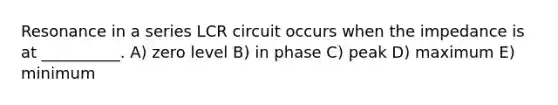 Resonance in a series LCR circuit occurs when the impedance is at __________. A) zero level B) in phase C) peak D) maximum E) minimum