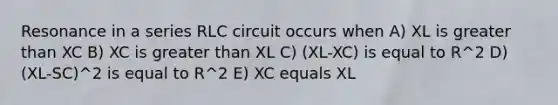 Resonance in a series RLC circuit occurs when A) XL is greater than XC B) XC is greater than XL C) (XL-XC) is equal to R^2 D) (XL-SC)^2 is equal to R^2 E) XC equals XL