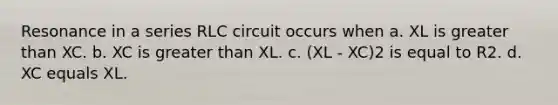 Resonance in a series RLC circuit occurs when a. XL is greater than XC. b. XC is greater than XL. c. (XL - XC)2 is equal to R2. d. XC equals XL.