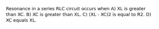 Resonance in a series RLC circuit occurs when A) XL is greater than XC. B) XC is greater than XL. C) (XL - XC)2 is equal to R2. D) XC equals XL.