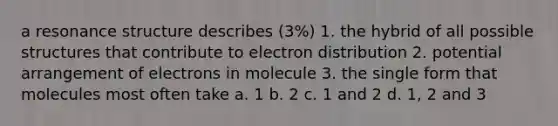 a resonance structure describes (3%) 1. the hybrid of all possible structures that contribute to electron distribution 2. potential arrangement of electrons in molecule 3. the single form that molecules most often take a. 1 b. 2 c. 1 and 2 d. 1, 2 and 3