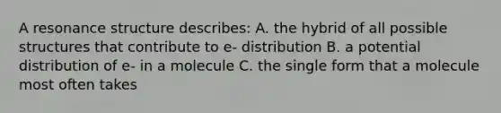 A resonance structure describes: A. the hybrid of all possible structures that contribute to e- distribution B. a potential distribution of e- in a molecule C. the single form that a molecule most often takes