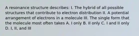 A resonance structure describes: I. The hybrid of all possible structures that contribute to electron distribution II. A potential arrangement of electrons in a molecule III. The single form that the molecule most often takes A. I only B. II only C. I and II only D. I, II, and III