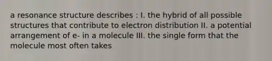 a resonance structure describes : I. the hybrid of all possible structures that contribute to electron distribution II. a potential arrangement of e- in a molecule III. the single form that the molecule most often takes