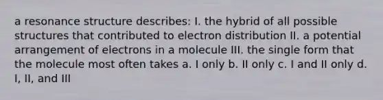 a resonance structure describes: I. the hybrid of all possible structures that contributed to electron distribution II. a potential arrangement of electrons in a molecule III. the single form that the molecule most often takes a. I only b. II only c. I and II only d. I, II, and III