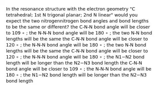 In the resonance structure with the electron geometry "C tetrahedral; 1st N trigonal planar; 2nd N linear" would you expect the two nitrogennitrogen bond angles and bond lengths to be the same or different? the C-N-N bond angle will be closer to 109 ∘ ; the N-N-N bond angle will be 180 ∘ ; the two N-N bond lengths will be the same the C-N-N bond angle will be closer to 120 ∘ ; the N-N-N bond angle will be 180 ∘ ; the two N-N bond lengths will be the same the C-N-N bond angle will be closer to 120 ∘ ; the N-N-N bond angle will be 180 ∘ ; the N1−N2 bond length will be longer than the N2−N3 bond length the C-N-N bond angle will be closer to 109 ∘ ; the N-N-N bond angle will be 180 ∘ ; the N1−N2 bond length will be longer than the N2−N3 bond length