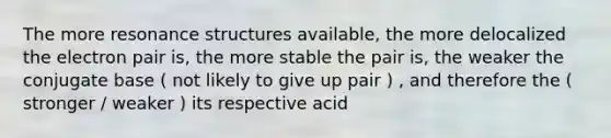 The more resonance structures available, the more delocalized the electron pair is, the more stable the pair is, the weaker the conjugate base ( not likely to give up pair ) , and therefore the ( stronger / weaker ) its respective acid