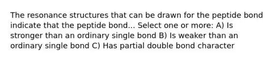 The resonance structures that can be drawn for the peptide bond indicate that the peptide bond... Select one or more: A) Is stronger than an ordinary single bond B) Is weaker than an ordinary single bond C) Has partial double bond character