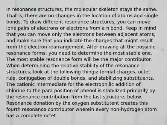 In resonance structures, the molecular skeleton stays the same. That is, there are no changes in the location of atoms and single bonds. To draw different resonance structures, you can move lone pairs of electrons or electrons from a π bond. Keep in mind that you can move only the electrons between adjacent atoms, and make sure that you indicate the charges that might result from the electron rearrangement. After drawing all the possible resonance forms, you need to determine the most stable one. The most stable resonance form will be the major contributor. When determining the relative stability of the resonance structures, look at the following things: formal charges, octet rule, conjugation of double bonds, and stabilizing substituents. The cationic intermediate for the electrophilic addition of chlorine to the para position of phenol is stabilized primarily by the resonance contribution from the last structure, below. Resonance donation by the oxygen substitutent creates this fourth resonance contributor wherein every non-hydrogen atom has a complete octet.