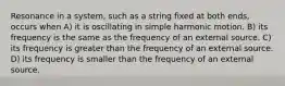 Resonance in a system, such as a string fixed at both ends, occurs when A) it is oscillating in simple harmonic motion. B) its frequency is the same as the frequency of an external source. C) its frequency is greater than the frequency of an external source. D) its frequency is smaller than the frequency of an external source.