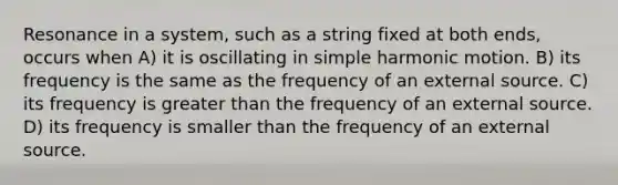 Resonance in a system, such as a string fixed at both ends, occurs when A) it is oscillating in simple harmonic motion. B) its frequency is the same as the frequency of an external source. C) its frequency is greater than the frequency of an external source. D) its frequency is smaller than the frequency of an external source.