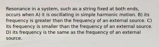 Resonance in a system, such as a string fixed at both ends, occurs when A) it is oscillating in simple harmonic motion. B) its frequency is greater than the frequency of an external source. C) its frequency is smaller than the frequency of an external source. D) its frequency is the same as the frequency of an external source.