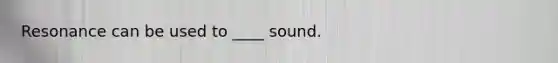 Resonance can be used to ____ sound.