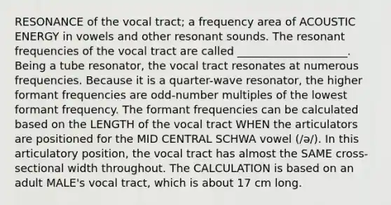 RESONANCE of the vocal tract; a frequency area of ACOUSTIC ENERGY in vowels and other resonant sounds. The resonant frequencies of the vocal tract are called ____________________. Being a tube resonator, the vocal tract resonates at numerous frequencies. Because it is a quarter-wave resonator, the higher formant frequencies are odd-number multiples of the lowest formant frequency. The formant frequencies can be calculated based on the LENGTH of the vocal tract WHEN the articulators are positioned for the MID CENTRAL SCHWA vowel (/ə/). In this articulatory position, the vocal tract has almost the SAME cross-sectional width throughout. The CALCULATION is based on an adult MALE's vocal tract, which is about 17 cm long.