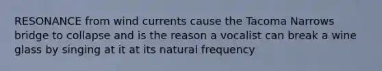 RESONANCE from wind currents cause the Tacoma Narrows bridge to collapse and is the reason a vocalist can break a wine glass by singing at it at its natural frequency