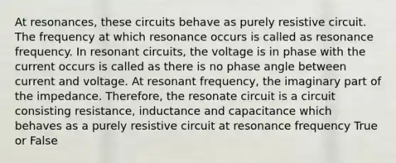 At resonances, these circuits behave as purely resistive circuit. The frequency at which resonance occurs is called as resonance frequency. In resonant circuits, the voltage is in phase with the current occurs is called as there is no phase angle between current and voltage. At resonant frequency, the imaginary part of the impedance. Therefore, the resonate circuit is a circuit consisting resistance, inductance and capacitance which behaves as a purely resistive circuit at resonance frequency True or False