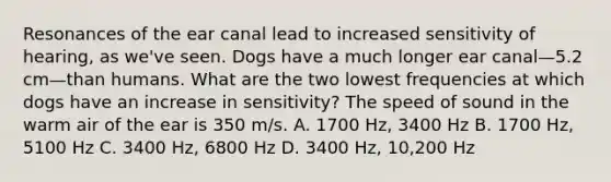 Resonances of the ear canal lead to increased sensitivity of hearing, as we've seen. Dogs have a much longer ear canal—5.2 cm—than humans. What are the two lowest frequencies at which dogs have an increase in sensitivity? The speed of sound in the warm air of the ear is 350 m/s. A. 1700 Hz, 3400 Hz B. 1700 Hz, 5100 Hz C. 3400 Hz, 6800 Hz D. 3400 Hz, 10,200 Hz