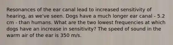 Resonances of the ear canal lead to increased sensitivity of hearing, as we've seen. Dogs have a much longer ear canal - 5.2 cm - than humans. What are the two lowest frequencies at which dogs have an increase in sensitivity? The speed of sound in the warm air of the ear is 350 m/s.