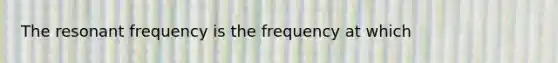 The resonant frequency is the frequency at which