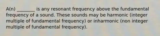 A(n) ________ is any resonant frequency above the fundamental frequency of a sound. These sounds may be harmonic (integer multiple of fundamental frequency) or inharmonic (non integer multiple of fundamental frequency).