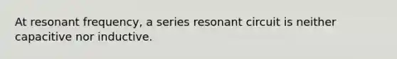 At resonant frequency, a series resonant circuit is neither capacitive nor inductive.