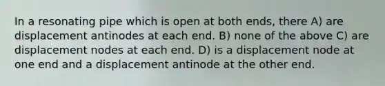 In a resonating pipe which is open at both ends, there A) are displacement antinodes at each end. B) none of the above C) are displacement nodes at each end. D) is a displacement node at one end and a displacement antinode at the other end.