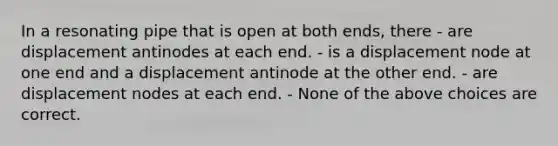 In a resonating pipe that is open at both ends, there - are displacement antinodes at each end. - is a displacement node at one end and a displacement antinode at the other end. - are displacement nodes at each end. - None of the above choices are correct.