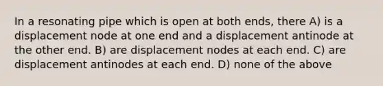 In a resonating pipe which is open at both ends, there A) is a displacement node at one end and a displacement antinode at the other end. B) are displacement nodes at each end. C) are displacement antinodes at each end. D) none of the above