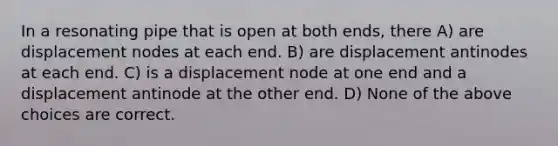 In a resonating pipe that is open at both ends, there A) are displacement nodes at each end. B) are displacement antinodes at each end. C) is a displacement node at one end and a displacement antinode at the other end. D) None of the above choices are correct.